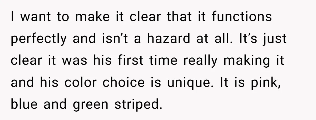 I want to make it clear that it functions perfectly and isn’t a hazard at all. It’s just clear it was his first time really making it and his color...