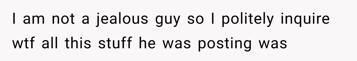 I am not a jealous guy so I politely inquire wtf all this stuff he was posting was