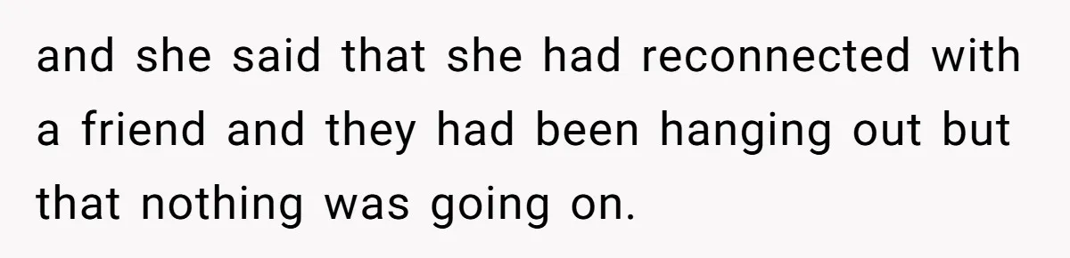 and she said that she had reconnected with a friend and they had been hanging out but that nothing was going on.