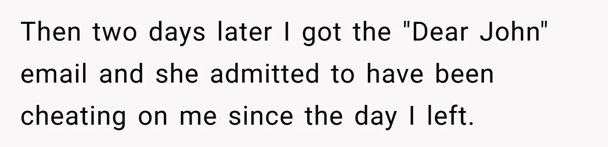 Then two days later I got the "Dear John" email and she admitted to have been cheating on me since the day I left.
