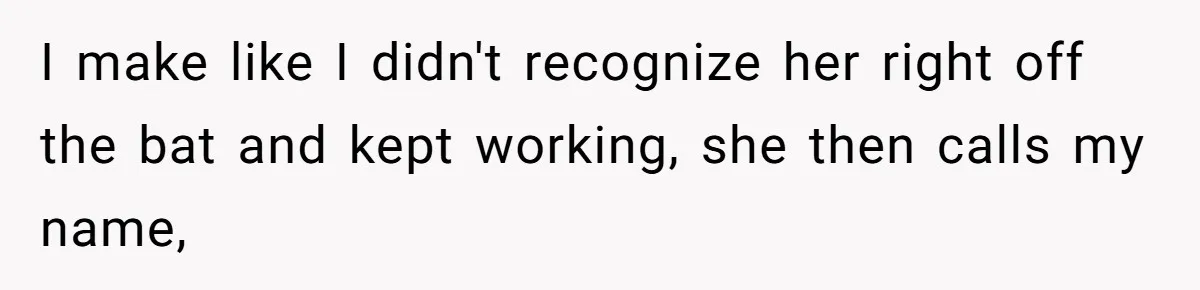 I make like I didn't recognize her right off the bat and kept working, she then calls my name,