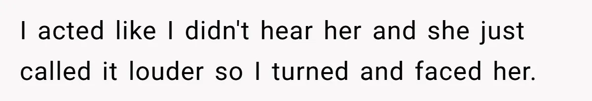 I acted like I didn't hear her and she just called it louder so I turned and faced her.