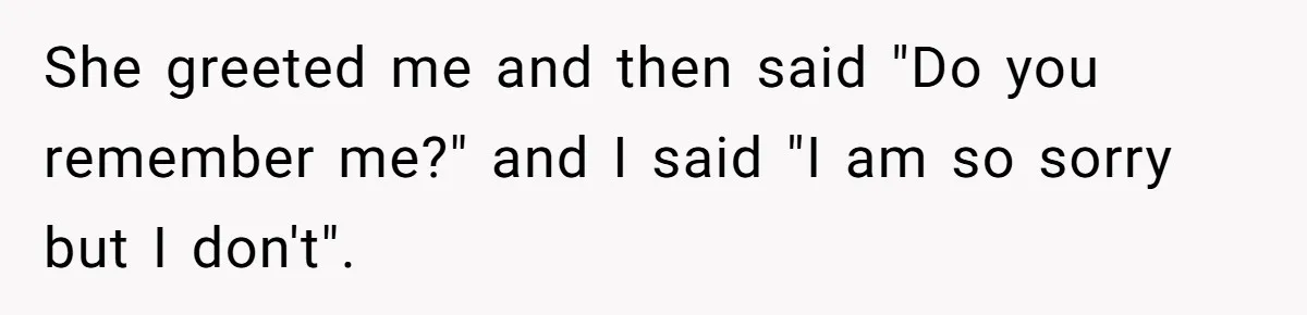 She greeted me and then said "Do you remember me?" and I said "I am so sorry but I don't".