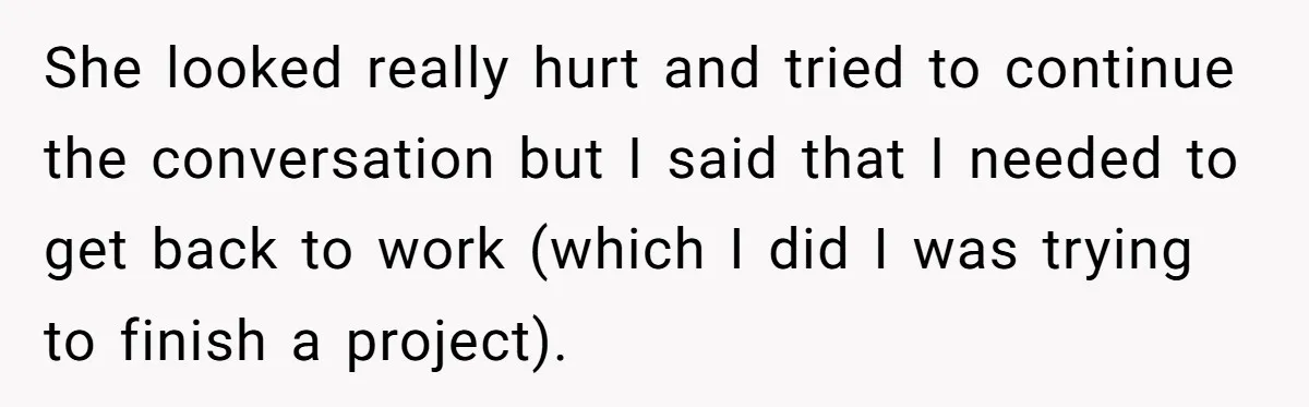 She looked really hurt and tried to continue the conversation but I said that I needed to get back to work (which I did I was trying to finish a...