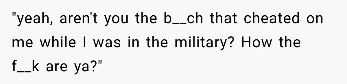 "yeah, aren't you the b__ch that cheated on me while I was in the military? How the f__k are ya?"