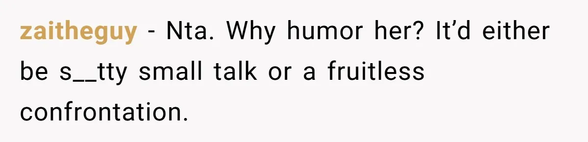 zaitheguy − Nta. Why humor her? It’d either be s__tty small talk or a fruitless confrontation.