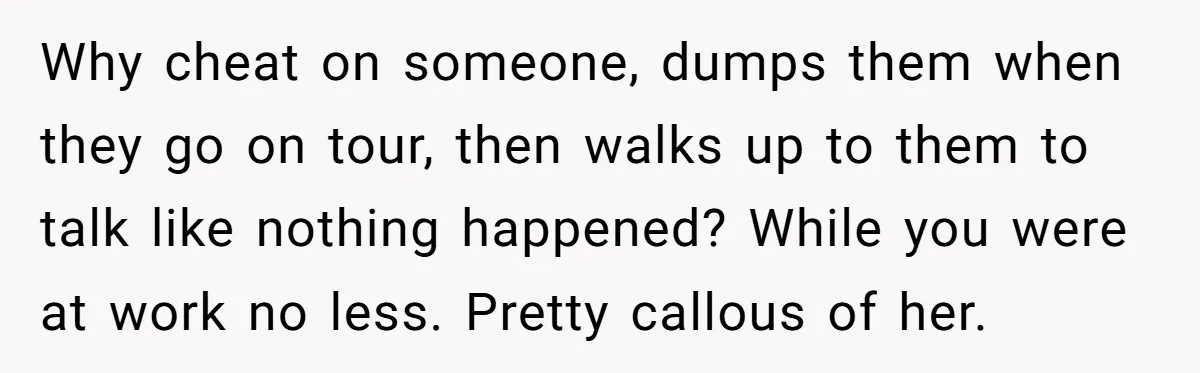 Why cheat on someone, dumps them when they go on tour, then walks up to them to talk like nothing happened? While you were at work no less. Pretty callous...