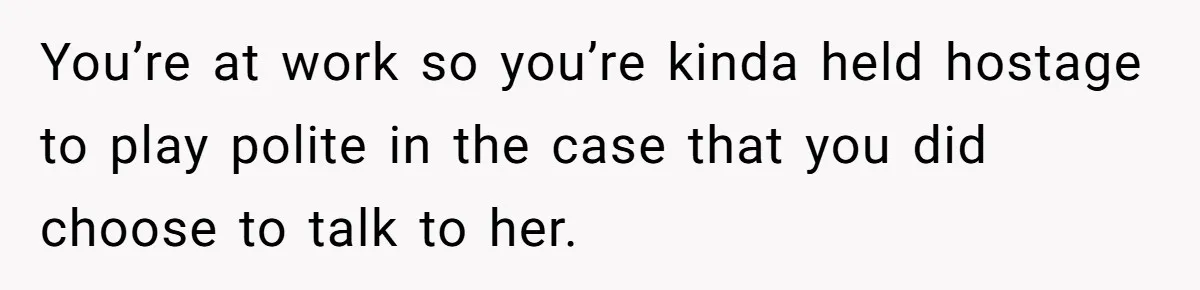 You’re at work so you’re kinda held hostage to play polite in the case that you did choose to talk to her.