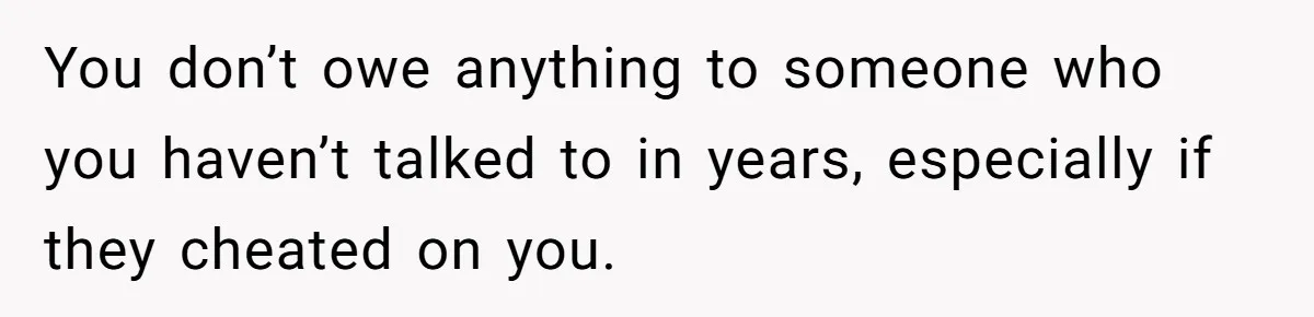 You don’t owe anything to someone who you haven’t talked to in years, especially if they cheated on you.
