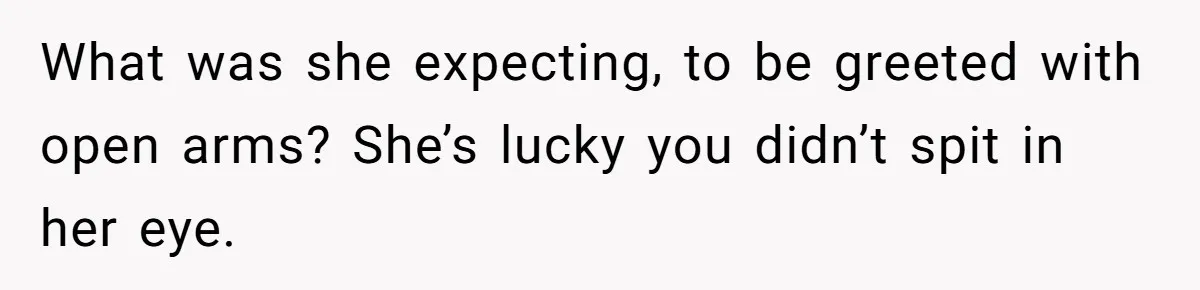What was she expecting, to be greeted with open arms? She’s lucky you didn’t spit in her eye.