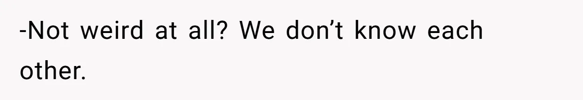 -Not weird at all? We don’t know each other.