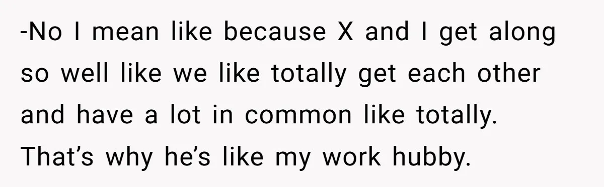 -No I mean like because X and I get along so well like we like totally get each other and have a lot in common like totally. That’s why he’s...