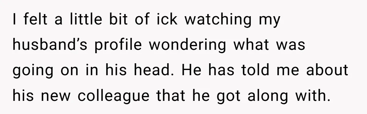 I felt a little bit of ick watching my husband’s profile wondering what was going on in his head. He has told me about his new colleague that he got...