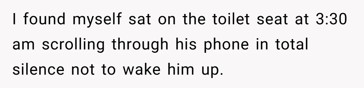 I found myself sat on the toilet seat at 3:30 am scrolling through his phone in total silence not to wake him up.