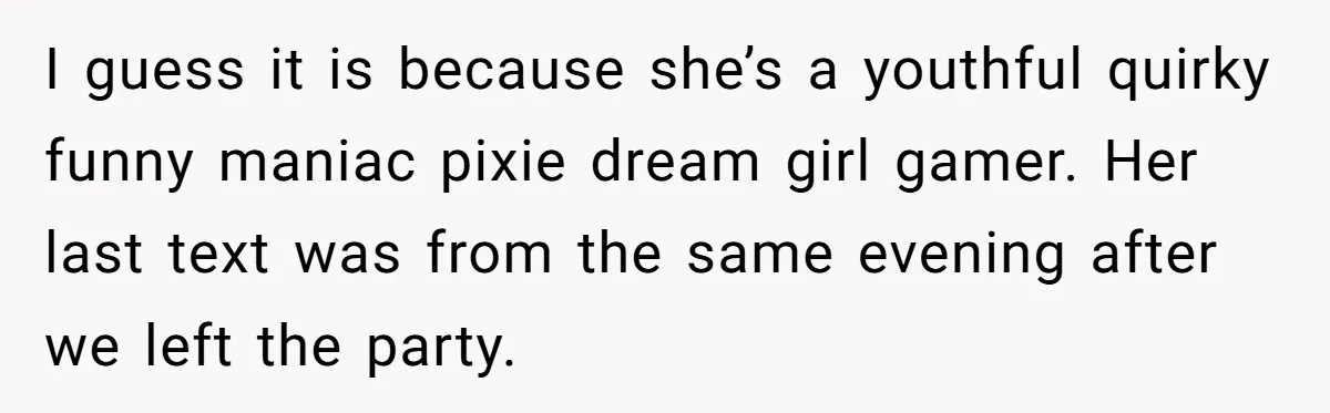 I guess it is because she’s a youthful quirky funny maniac pixie dream girl gamer. Her last text was from the same evening after we left the party.