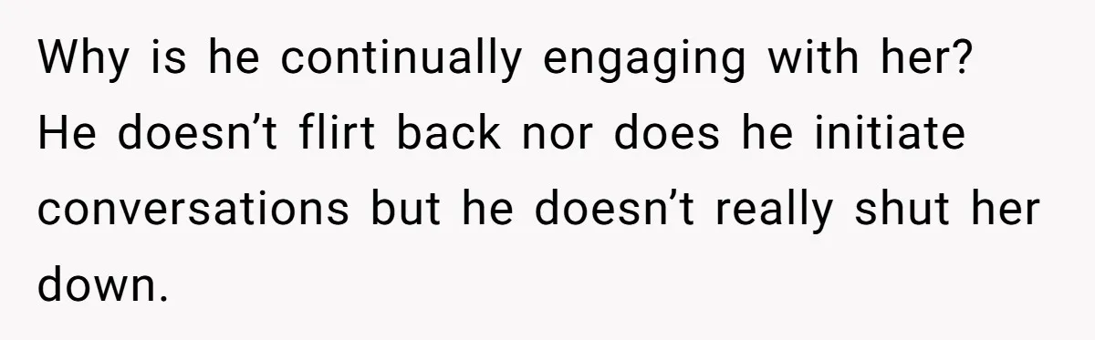 Why is he continually engaging with her? He doesn’t flirt back nor does he initiate conversations but he doesn’t really shut her down.
