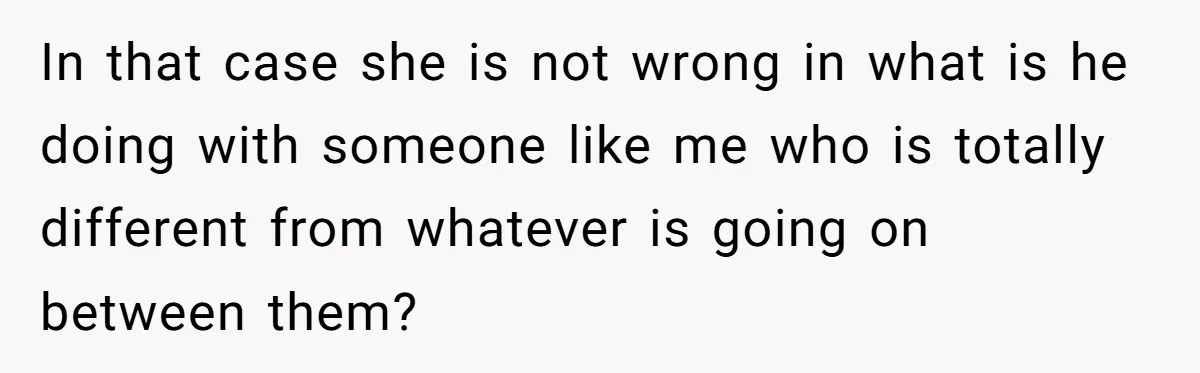 In that case she is not wrong in what is he doing with someone like me who is totally different from whatever is going on between them?