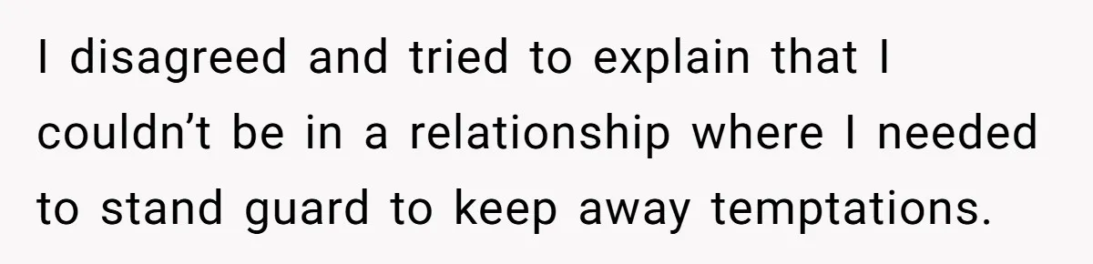 I disagreed and tried to explain that I couldn’t be in a relationship where I needed to stand guard to keep away temptations.
