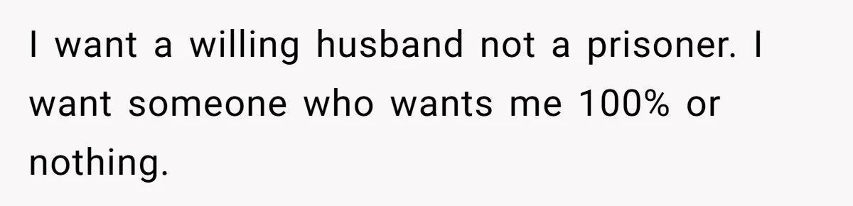 I want a willing husband not a prisoner. I want someone who wants me 100% or nothing.