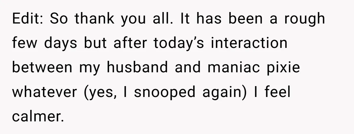 Edit: So thank you all. It has been a rough few days but after today’s interaction between my husband and maniac pixie whatever (yes, I snooped again) I feel calmer.