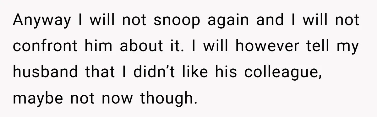 Anyway I will not snoop again and I will not confront him about it. I will however tell my husband that I didn’t like his colleague, maybe not now though.
