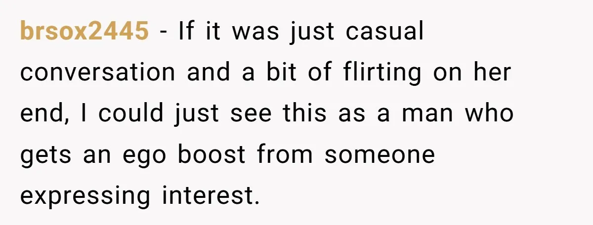 brsox2445 − If it was just casual conversation and a bit of flirting on her end, I could just see this as a man who gets an ego boost from...