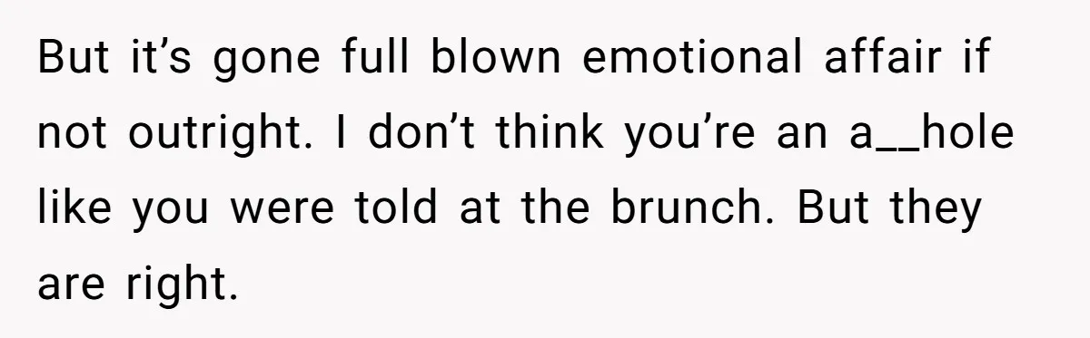 But it’s gone full blown emotional affair if not outright. I don’t think you’re an a__hole like you were told at the brunch. But they are right.