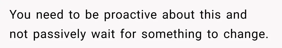 You need to be proactive about this and not passively wait for something to change.