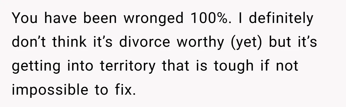 You have been wronged 100%. I definitely don’t think it’s divorce worthy (yet) but it’s getting into territory that is tough if not impossible to fix.