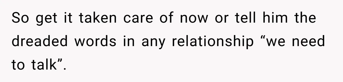 So get it taken care of now or tell him the dreaded words in any relationship “we need to talk”.