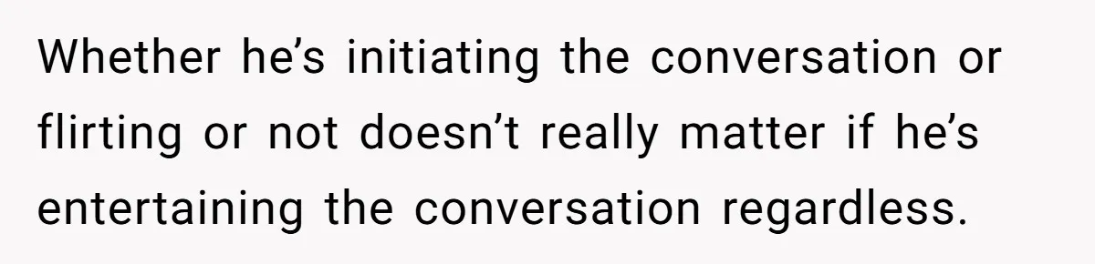 Whether he’s initiating the conversation or flirting or not doesn’t really matter if he’s entertaining the conversation regardless.