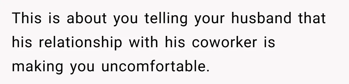 This is about you telling your husband that his relationship with his coworker is making you uncomfortable.