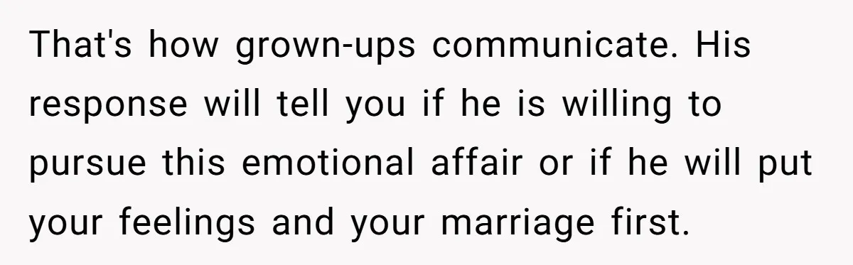 That's how grown-ups communicate. His response will tell you if he is willing to pursue this emotional affair or if he will put your feelings and your marriage first.