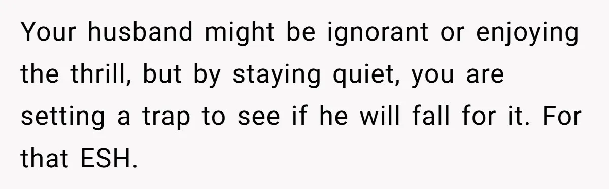 Your husband might be ignorant or enjoying the thrill, but by staying quiet, you are setting a trap to see if he will fall for it. For that ESH.