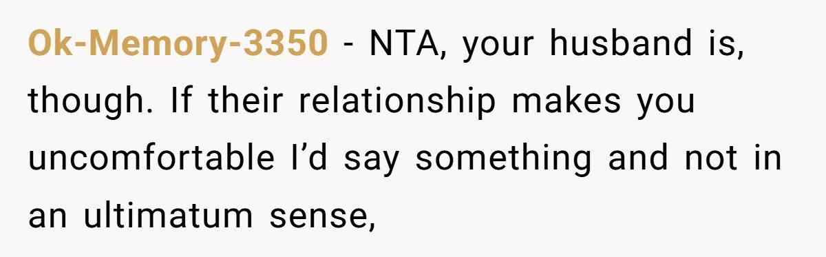 Ok-Memory-3350 − NTA, your husband is, though. If their relationship makes you uncomfortable I’d say something and not in an ultimatum sense,