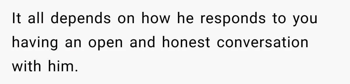 It all depends on how he responds to you having an open and honest conversation with him.