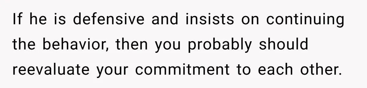 If he is defensive and insists on continuing the behavior, then you probably should reevaluate your commitment to each other.