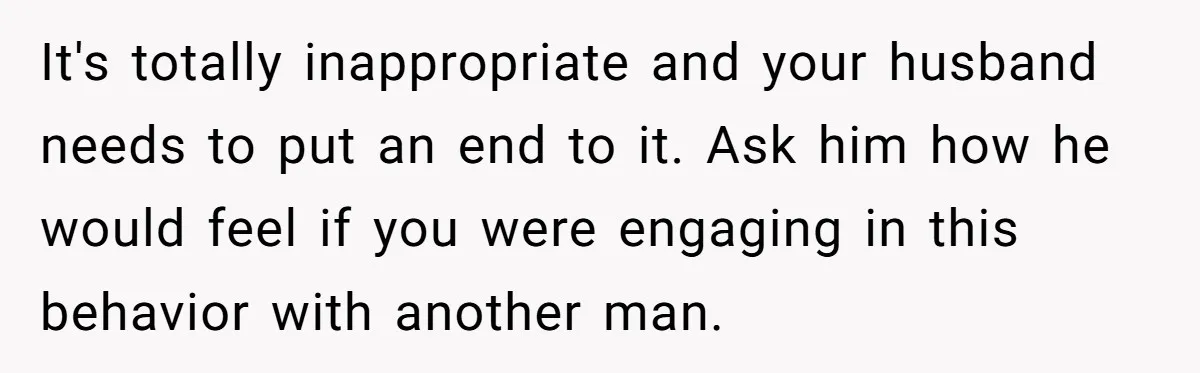 It's totally inappropriate and your husband needs to put an end to it. Ask him how he would feel if you were engaging in this behavior with another man.