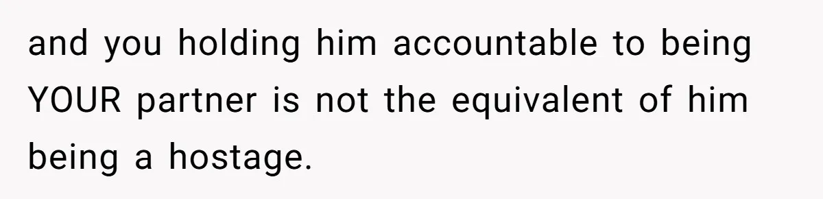 and you holding him accountable to being YOUR partner is not the equivalent of him being a hostage.