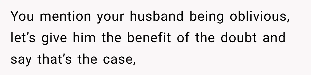 You mention your husband being oblivious, let’s give him the benefit of the doubt and say that’s the case,