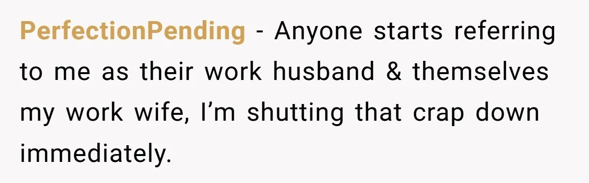 PerfectionPending − Anyone starts referring to me as their work husband & themselves my work wife, I’m shutting that crap down immediately.