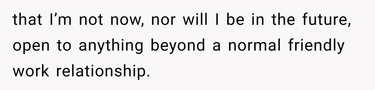 that I’m not now, nor will I be in the future, open to anything beyond a normal friendly work relationship.