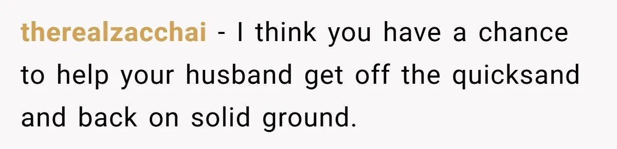 therealzacchai − I think you have a chance to help your husband get off the quicksand and back on solid ground.