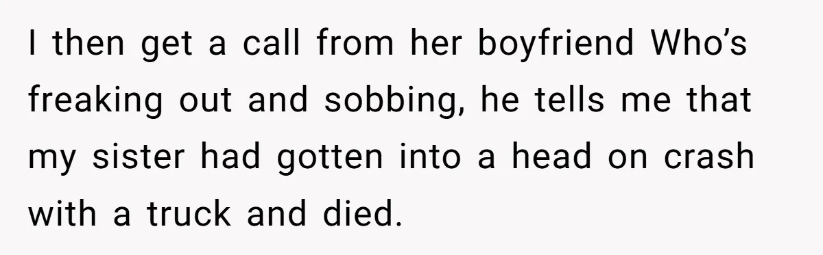 I then get a call from her boyfriend Who’s freaking out and sobbing, he tells me that my sister had gotten into a head on crash with a truck and...