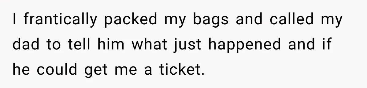 I frantically packed my bags and called my dad to tell him what just happened and if he could get me a ticket.