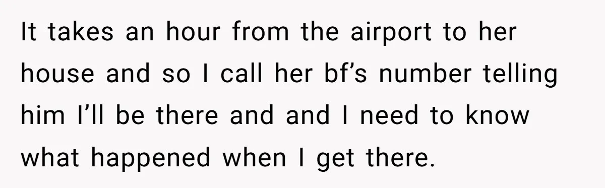 It takes an hour from the airport to her house and so I call her bf’s number telling him I’ll be there and and I need to know what happened...