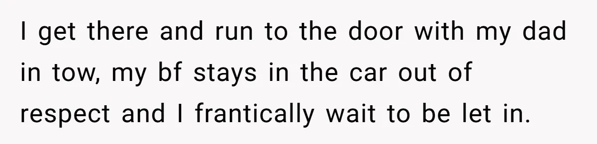 I get there and run to the door with my dad in tow, my bf stays in the car out of respect and I frantically wait to be let in.