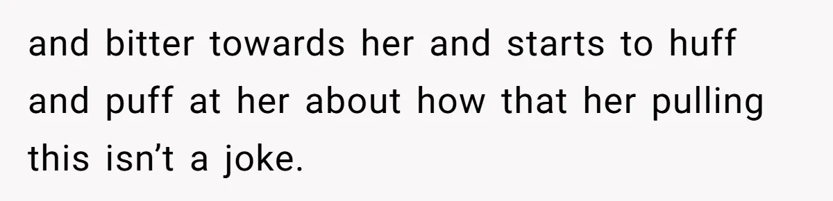 and bitter towards her and starts to huff and puff at her about how that her pulling this isn’t a joke.