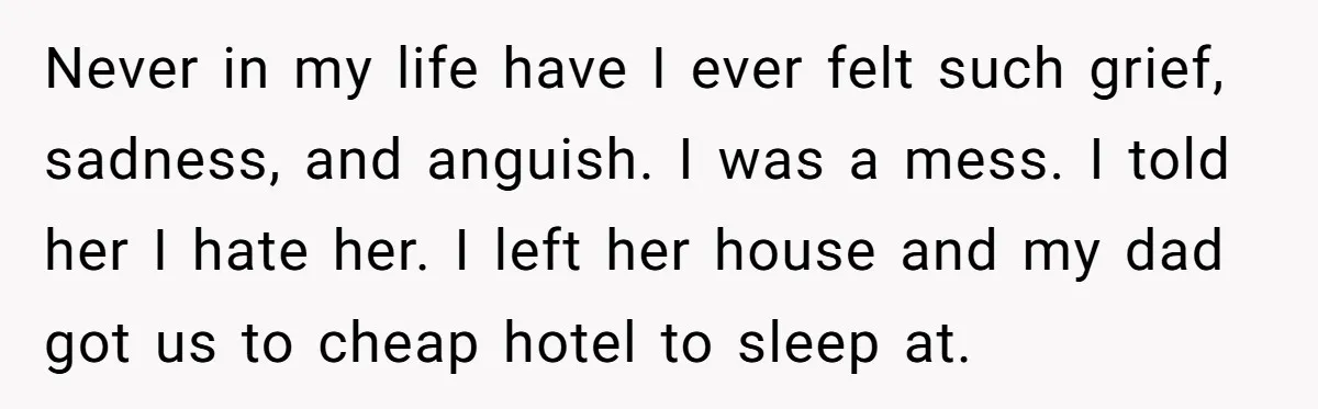 Never in my life have I ever felt such grief, sadness, and anguish. I was a mess. I told her I hate her. I left her house and my dad...