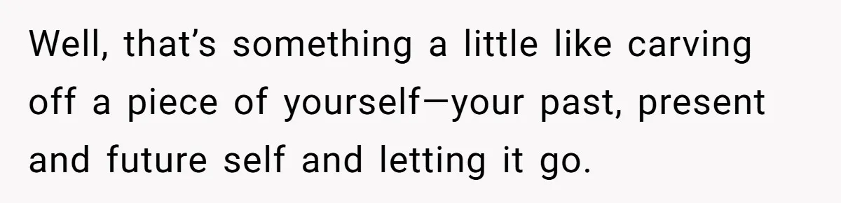 Well, that’s something a little like carving off a piece of yourself—your past, present and future self and letting it go.
